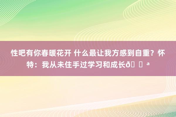 性吧有你春暖花开 什么最让我方感到自重?怀特:我从未住手过学习和成长?