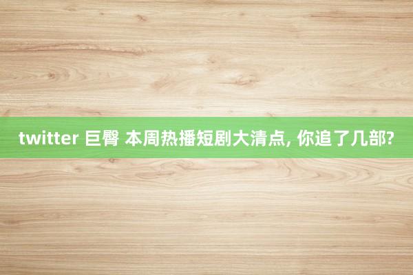 twitter 巨臀 本周热播短剧大清点， 你追了几部?