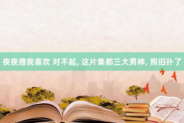 夜夜撸我喜欢 对不起， 这片集都三大男神， 照旧扑了