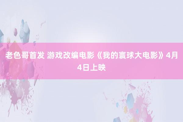 老色哥首发 游戏改编电影《我的寰球大电影》4月4日上映