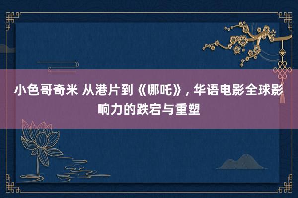 小色哥奇米 从港片到《哪吒》， 华语电影全球影响力的跌宕与重塑
