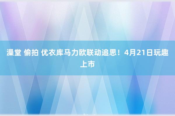 澡堂 偷拍 优衣库马力欧联动追思！4月21日玩趣上市