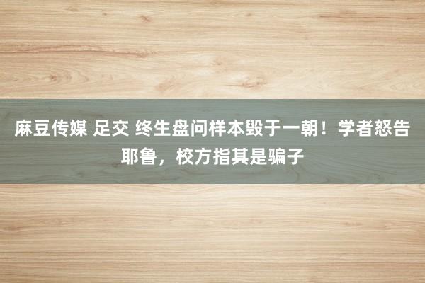 麻豆传媒 足交 终生盘问样本毁于一朝！学者怒告耶鲁，校方指其是骗子