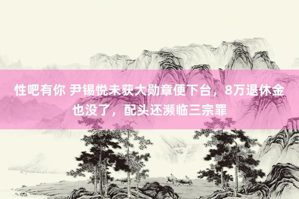性吧有你 尹锡悦未获大勋章便下台，8万退休金也没了，配头还濒临三宗罪