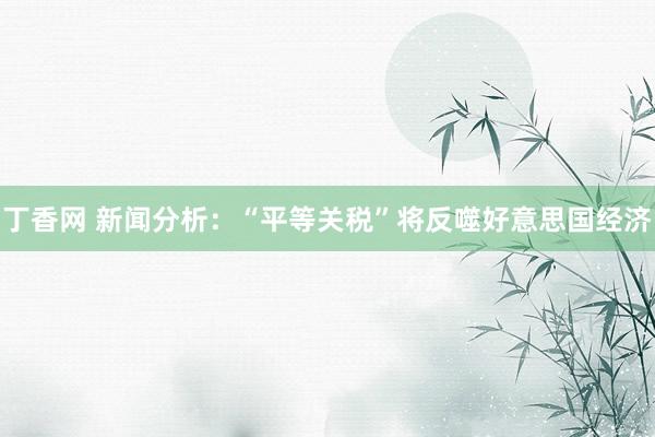 丁香网 新闻分析：“平等关税”将反噬好意思国经济
