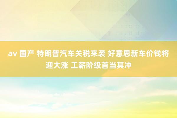 av 国产 特朗普汽车关税来袭 好意思新车价钱将迎大涨 工薪阶级首当其冲