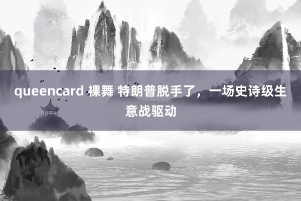 queencard 裸舞 特朗普脱手了，一场史诗级生意战驱动
