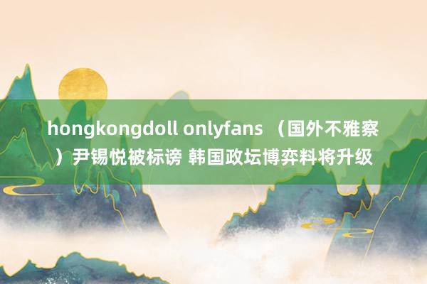 hongkongdoll onlyfans （国外不雅察）尹锡悦被标谤 韩国政坛博弈料将升级