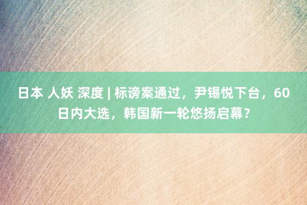 日本 人妖 深度 | 标谤案通过，尹锡悦下台，60日内大选，韩国新一轮悠扬启幕？