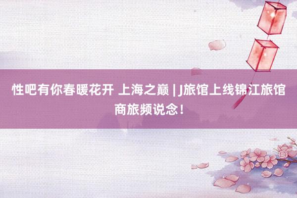 性吧有你春暖花开 上海之巅 | J旅馆上线锦江旅馆商旅频说念！
