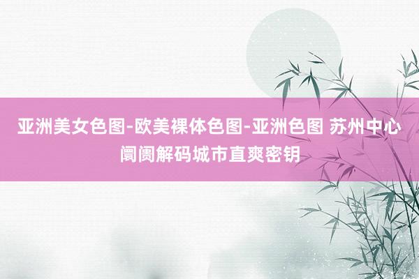 亚洲美女色图-欧美裸体色图-亚洲色图 苏州中心阛阓解码城市直爽密钥