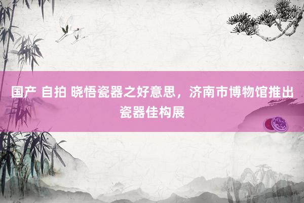 国产 自拍 晓悟瓷器之好意思，济南市博物馆推出瓷器佳构展