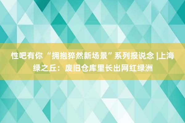 性吧有你 “拥抱猝然新场景”系列报说念 |上海绿之丘：废旧仓库里长出网红绿洲