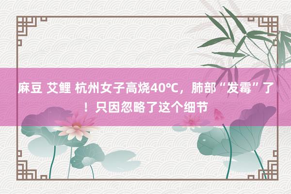 麻豆 艾鲤 杭州女子高烧40℃，肺部“发霉”了！只因忽略了这个细节