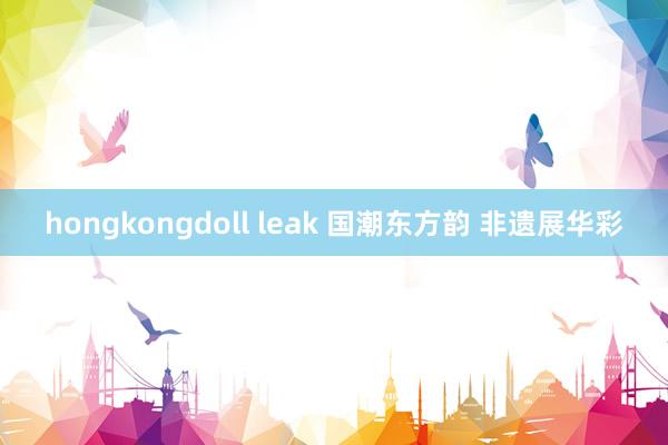 hongkongdoll leak 国潮东方韵 非遗展华彩