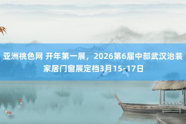 亚洲桃色网 开年第一展，2026第6届中部武汉治装家居门窗展定档3月15-17日