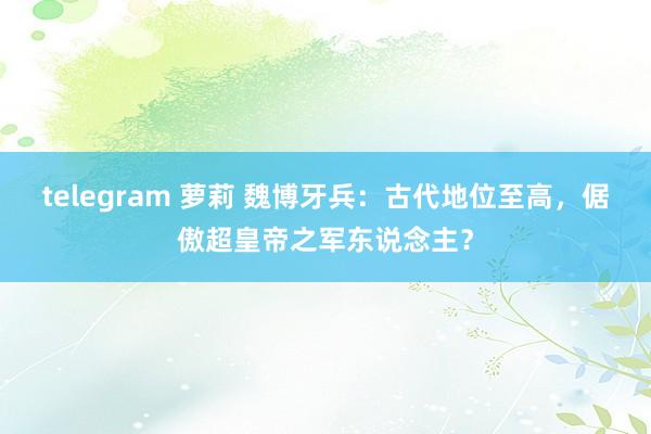 telegram 萝莉 魏博牙兵：古代地位至高，倨傲超皇帝之军东说念主？