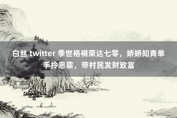 白丝 twitter 季世袼褙荣达七零，娇娇知青单手拎恶霸，带村民发财致富