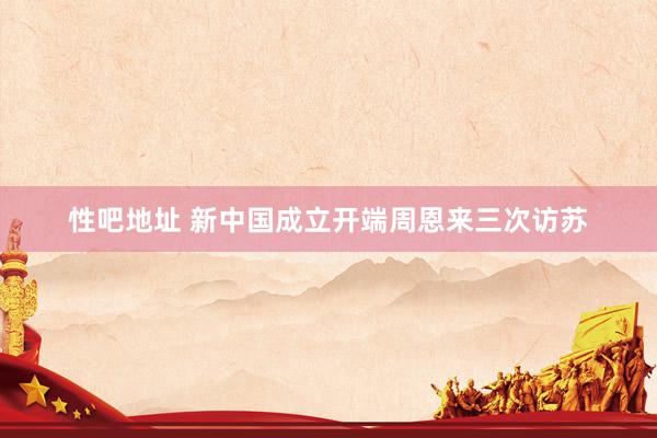 性吧地址 新中国成立开端周恩来三次访苏