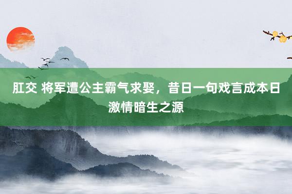 肛交 将军遭公主霸气求娶，昔日一句戏言成本日激情暗生之源