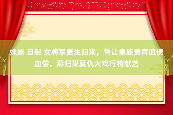 妹妹 自慰 女将军更生归来，誓让皇族贵胄血债血偿，燕归巢复仇大戏行将献艺