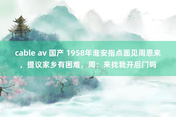 cable av 国产 1958年淮安指点面见周恩来，提议家乡有困难，周：来找我开后门吗