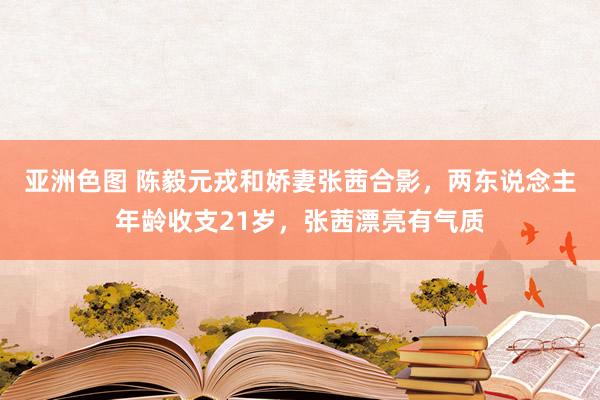 亚洲色图 陈毅元戎和娇妻张茜合影，两东说念主年龄收支21岁，张茜漂亮有气质