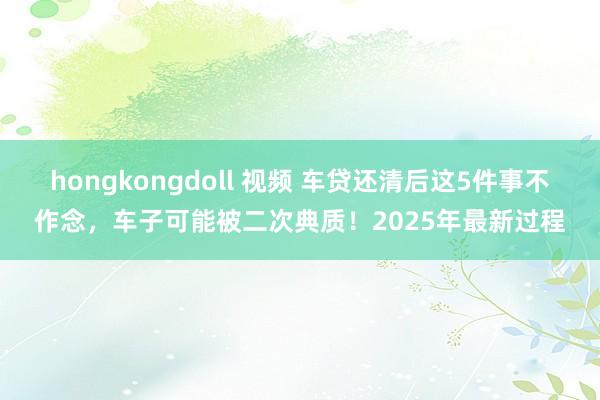 hongkongdoll 视频 车贷还清后这5件事不作念，车子可能被二次典质！2025年最新过程