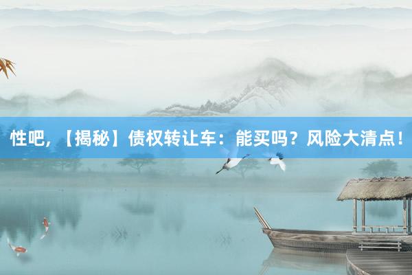 性吧， 【揭秘】债权转让车：能买吗？风险大清点！
