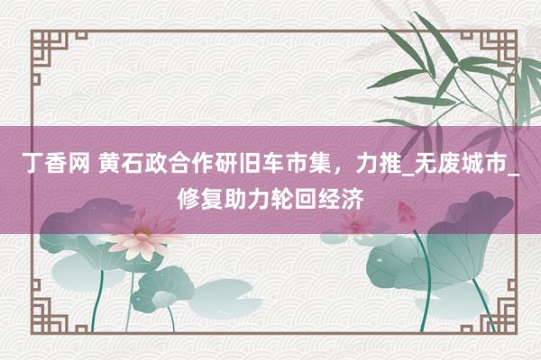 丁香网 黄石政合作研旧车市集，力推_无废城市_修复助力轮回经济