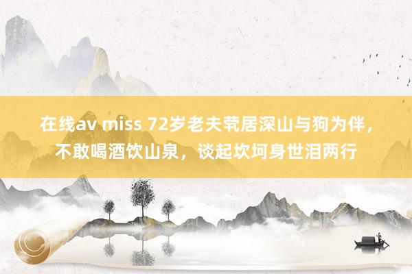 在线av miss 72岁老夫茕居深山与狗为伴，不敢喝酒饮山泉，谈起坎坷身世泪两行
