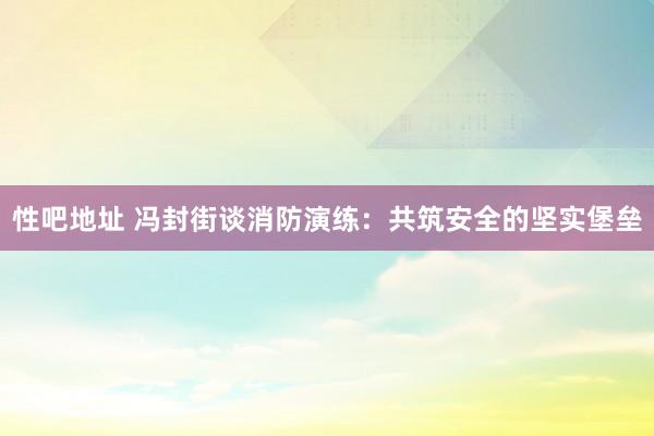 性吧地址 冯封街谈消防演练：共筑安全的坚实堡垒