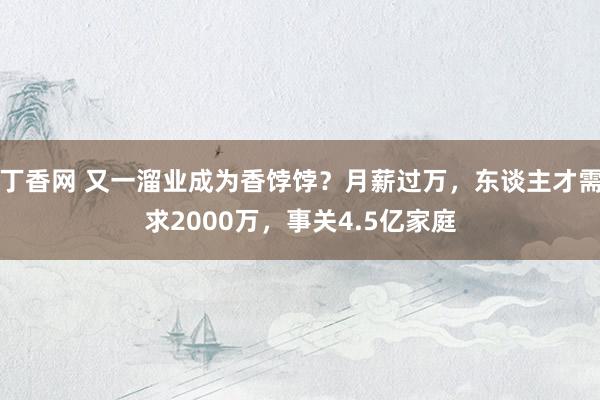 丁香网 又一溜业成为香饽饽？月薪过万，东谈主才需求2000万，事关4.5亿家庭