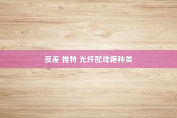 反差 推特 光纤配线箱种类