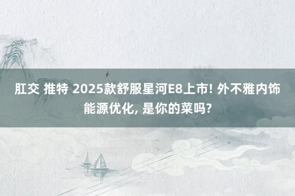 肛交 推特 2025款舒服星河E8上市! 外不雅内饰能源优化， 是你的菜吗?
