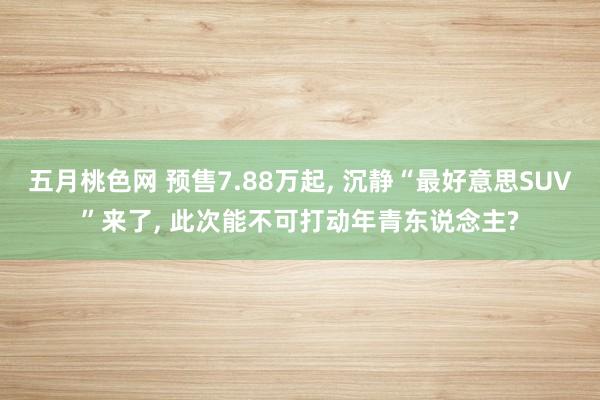 五月桃色网 预售7.88万起， 沉静“最好意思SUV”来了， 此次能不可打动年青东说念主?
