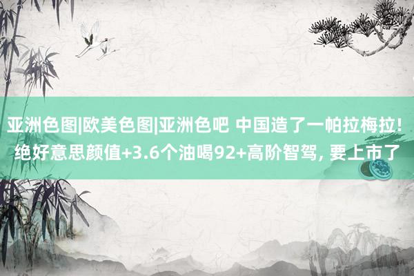 亚洲色图|欧美色图|亚洲色吧 中国造了一帕拉梅拉! 绝好意思颜值+3.6个油喝92+高阶智驾， 要上市了