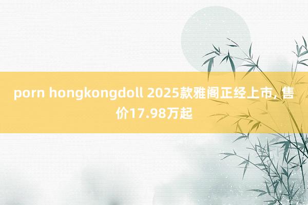 porn hongkongdoll 2025款雅阁正经上市， 售价17.98万起
