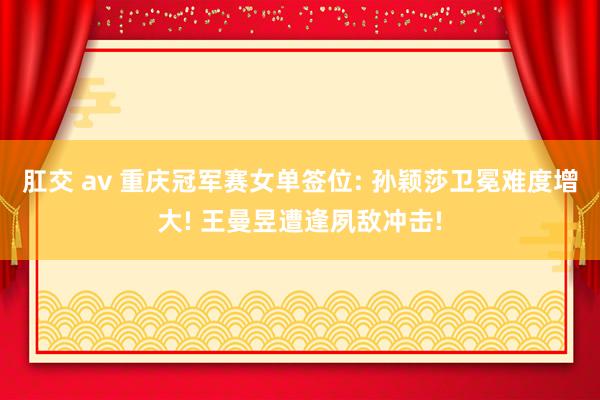 肛交 av 重庆冠军赛女单签位: 孙颖莎卫冕难度增大! 王曼昱遭逢夙敌冲击!