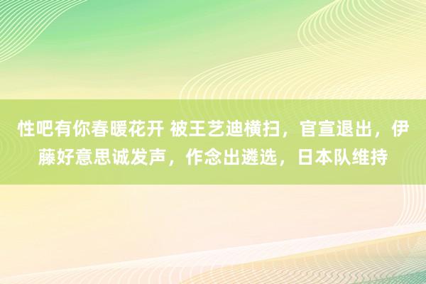 性吧有你春暖花开 被王艺迪横扫，官宣退出，伊藤好意思诚发声，作念出遴选，日本队维持