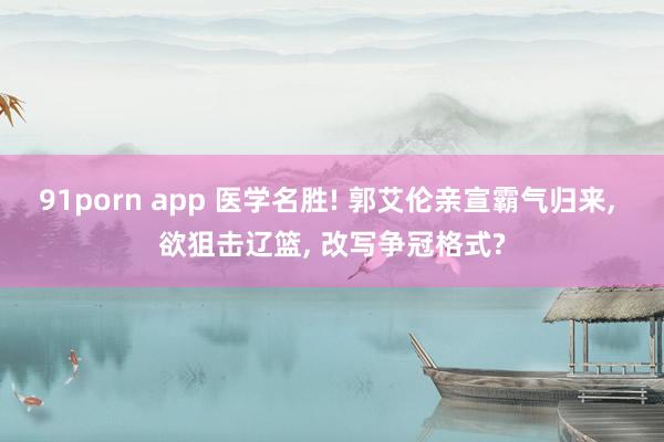 91porn app 医学名胜! 郭艾伦亲宣霸气归来， 欲狙击辽篮， 改写争冠格式?