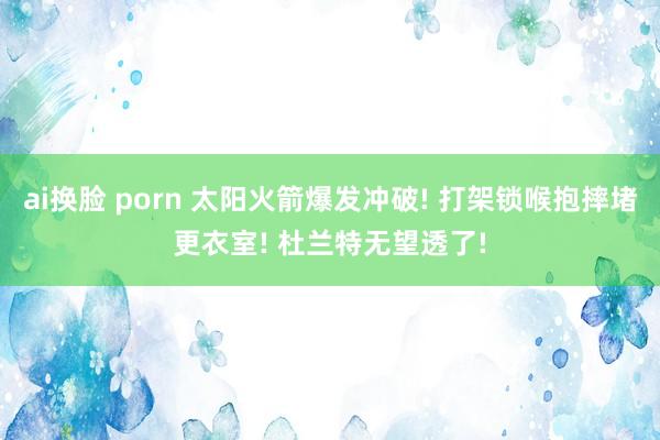 ai换脸 porn 太阳火箭爆发冲破! 打架锁喉抱摔堵更衣室! 杜兰特无望透了!