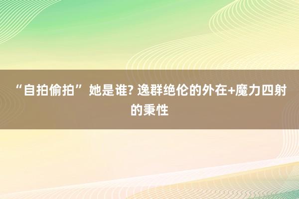 “自拍偷拍” 她是谁? 逸群绝伦的外在+魔力四射的秉性