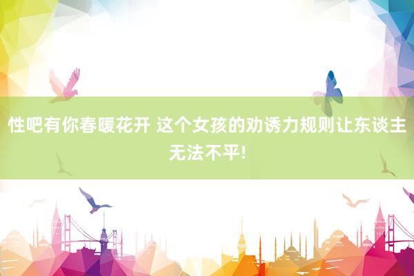 性吧有你春暖花开 这个女孩的劝诱力规则让东谈主无法不平!