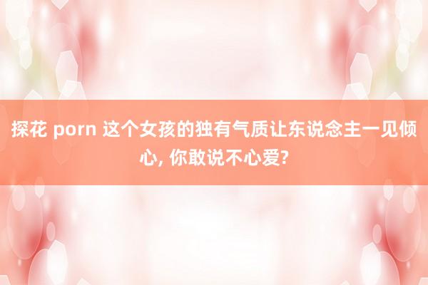 探花 porn 这个女孩的独有气质让东说念主一见倾心， 你敢说不心爱?