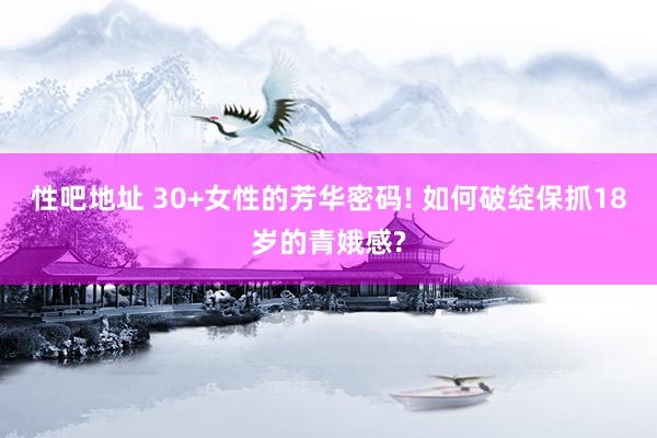 性吧地址 30+女性的芳华密码! 如何破绽保抓18岁的青娥感?