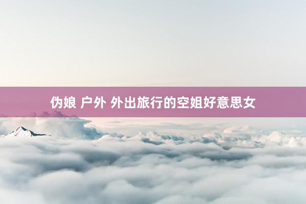 伪娘 户外 外出旅行的空姐好意思女