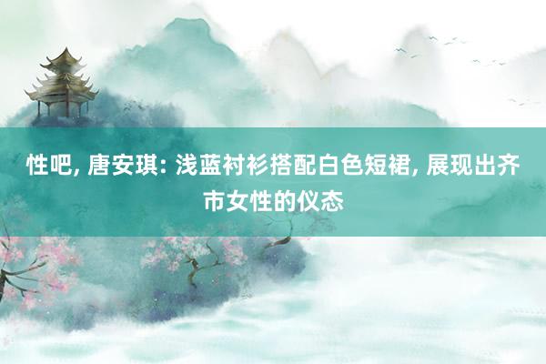 性吧， 唐安琪: 浅蓝衬衫搭配白色短裙， 展现出齐市女性的仪态