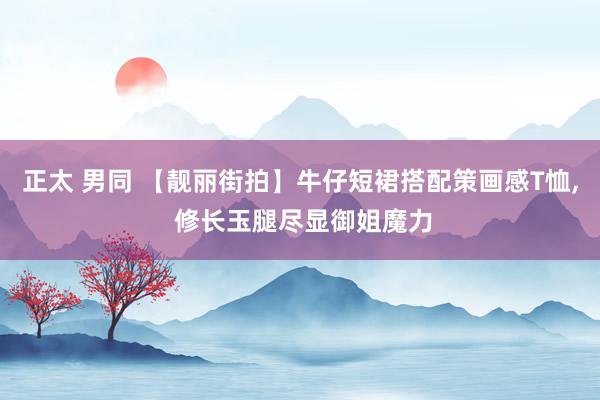 正太 男同 【靓丽街拍】牛仔短裙搭配策画感T恤， 修长玉腿尽显御姐魔力