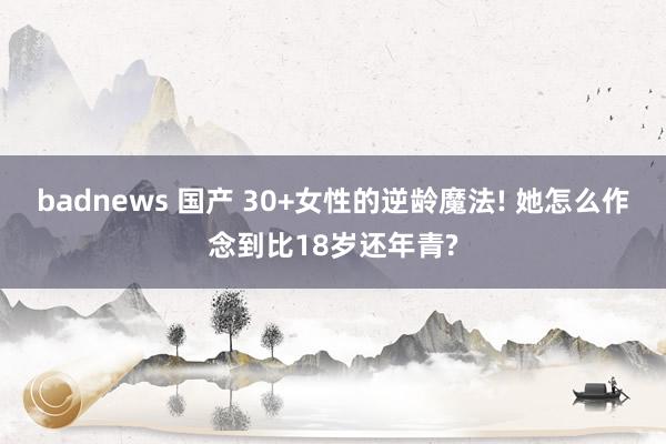 badnews 国产 30+女性的逆龄魔法! 她怎么作念到比18岁还年青?